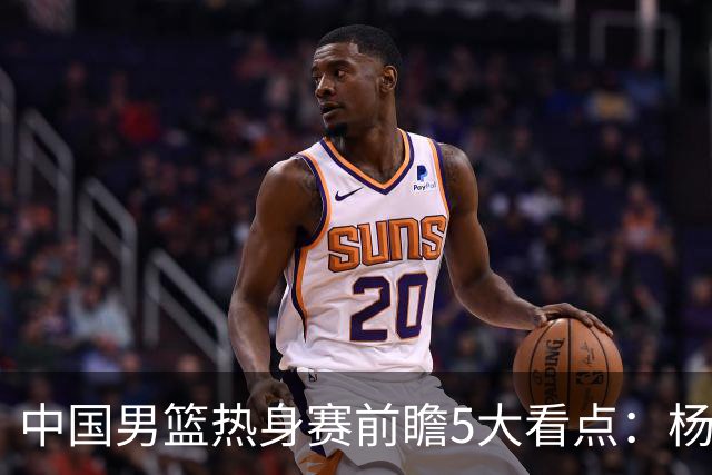 中国男篮热身赛前瞻5大看点：杨瀚森不打 仅两内线崔永熙回归首秀