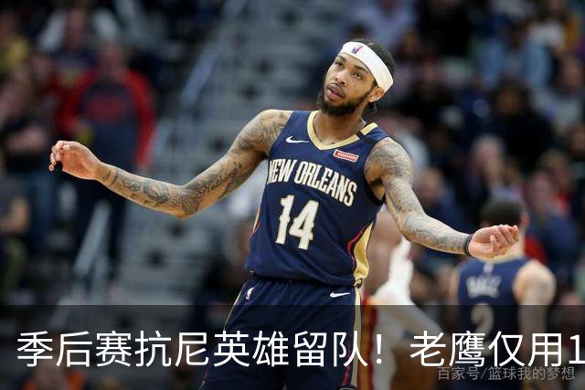 季后赛抗尼英雄留队！老鹰仅用1年2100万就留住CJ 获评A级操作