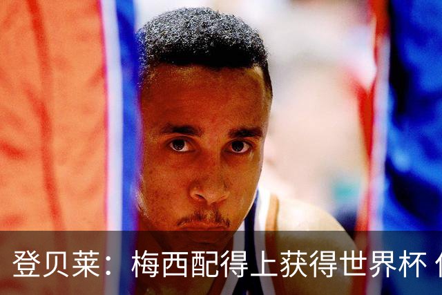 登贝莱：梅西配得上获得世界杯 但法国也要夺冠