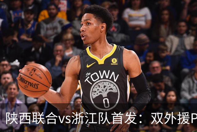 陕西联合vs浙江队首发：双外援PK三外援，王钰栋、陶强龙登场