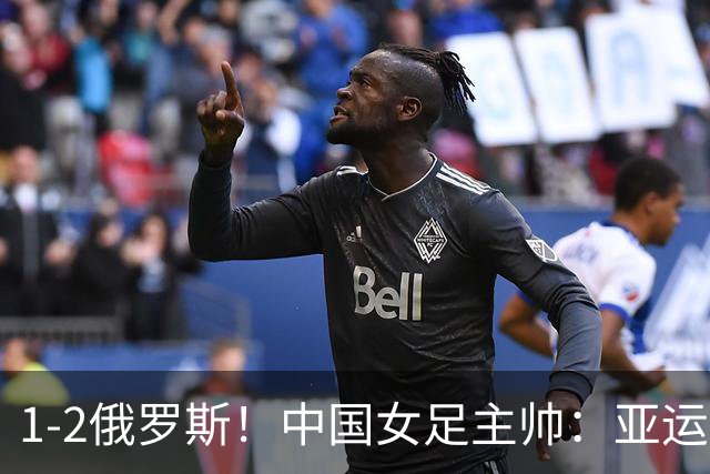 1-2俄罗斯！中国女足主帅：亚运备战需要这样高质量的热身赛