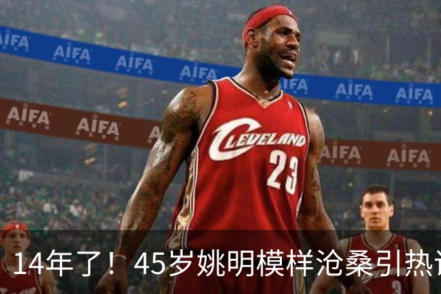 14年了！45岁姚明模样沧桑引热议，怪异走路姿势背后满是心酸