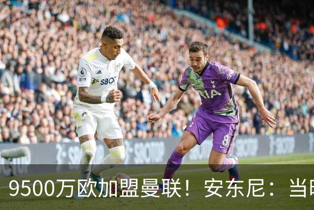 9500万欧加盟曼联！安东尼：当时滕哈赫亲自挖我，利物浦也报价了
