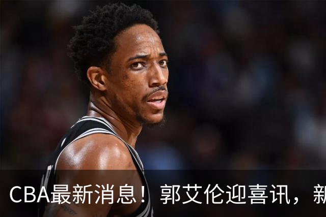 CBA最新消息！郭艾伦迎喜讯，新赛季意向球队曝光，或携名帅冲冠